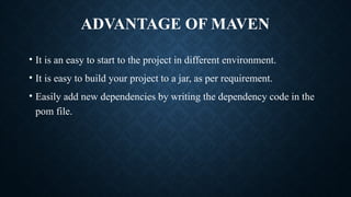 ADVANTAGE OF MAVEN
• It is an easy to start to the project in different environment.
• It is easy to build your project to a jar, as per requirement.
• Easily add new dependencies by writing the dependency code in the
pom file.
 