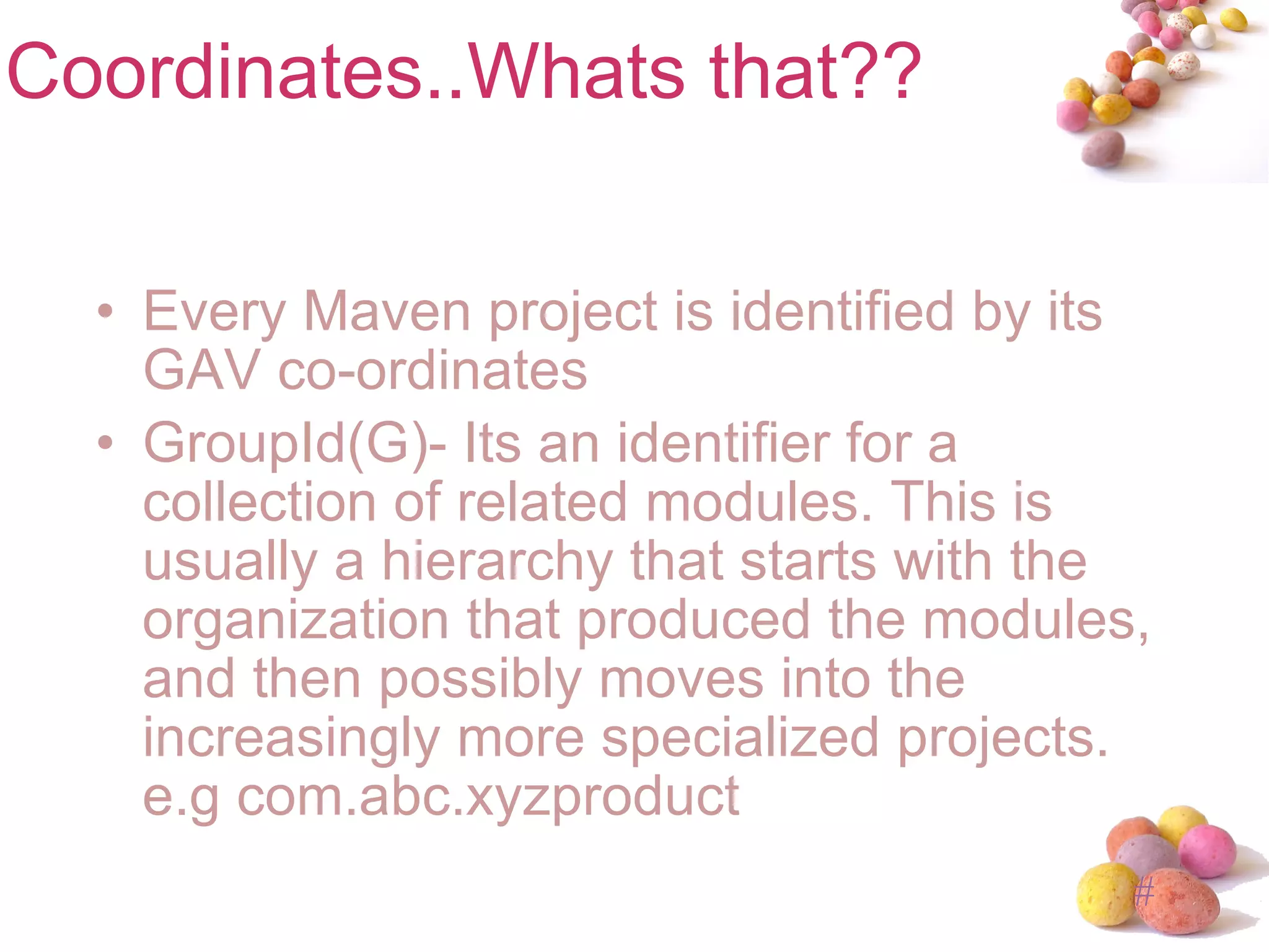 Coordinates..Whats that?? Every Maven project is identified by its GAV co-ordinates GroupId(G)- Its an identifier for a collection of related modules. This is usually a hierarchy that starts with the organization that produced the modules, and then possibly moves into the increasingly more specialized projects. e.g com.abc.xyzproduct 