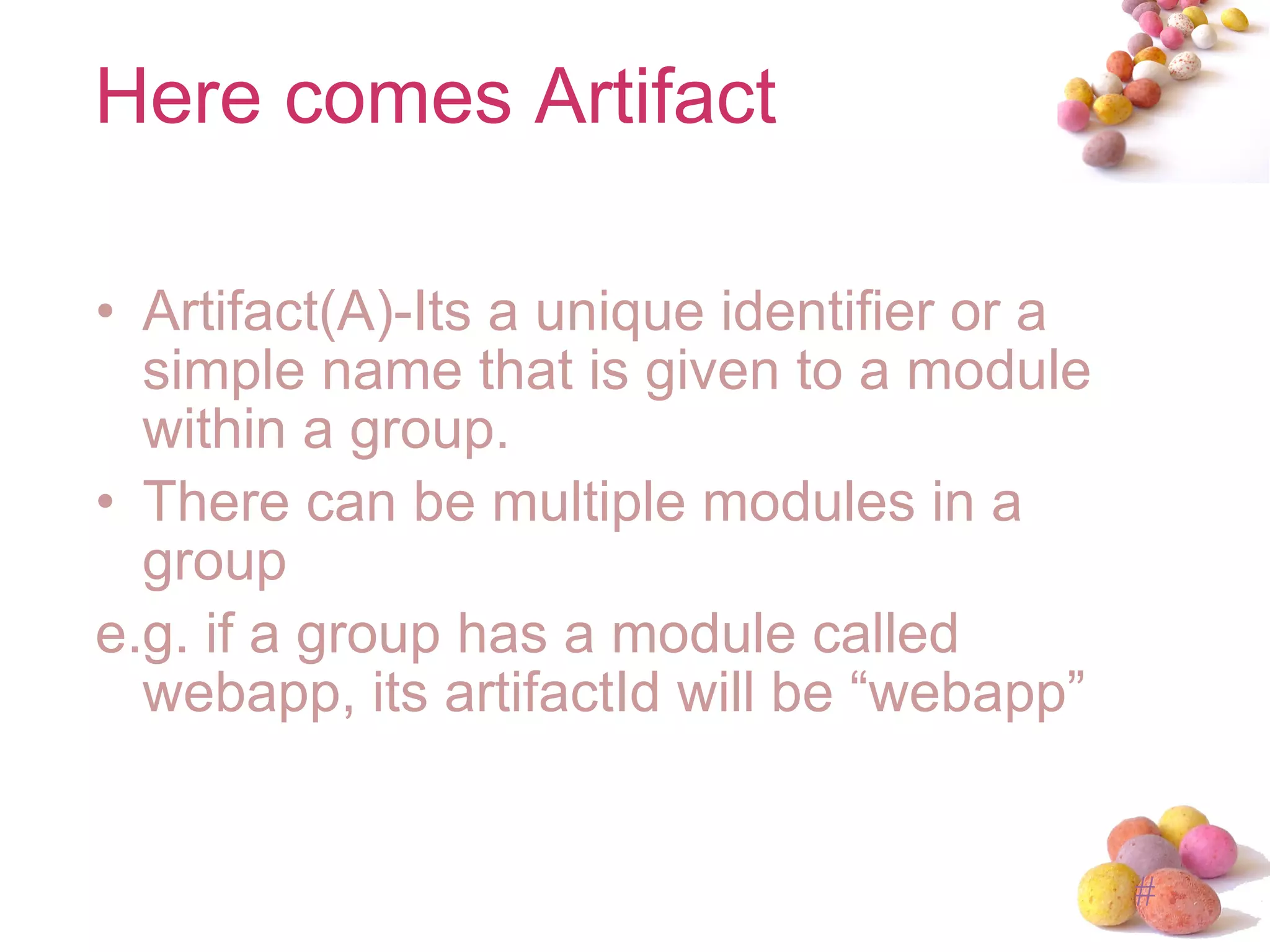 Here comes Artifact Artifact(A)-Its a unique identifier or a simple name that is given to a module within a group. There can be multiple modules in a group e.g. if a group has a module called webapp, its artifactId will be “webapp” 