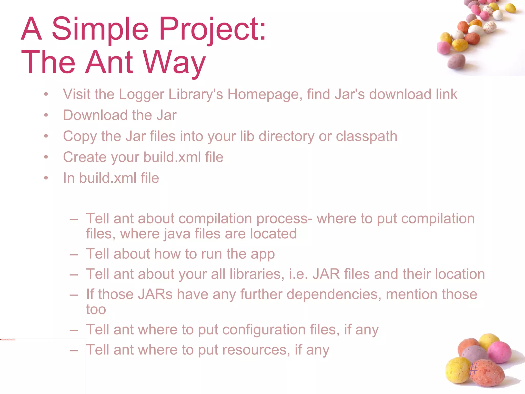 A Simple Project: The Ant Way Visit the Logger Library's Homepage, find Jar's download link Download the Jar Copy the Jar files into your lib directory or classpath Create your build.xml file In build.xml file Tell ant about compilation process- where to put compilation files, where java files are located Tell about how to run the app Tell ant about your all libraries, i.e. JAR files and their location If those JARs have any further dependencies, mention those too Tell ant where to put configuration files, if any Tell ant where to put resources, if any 