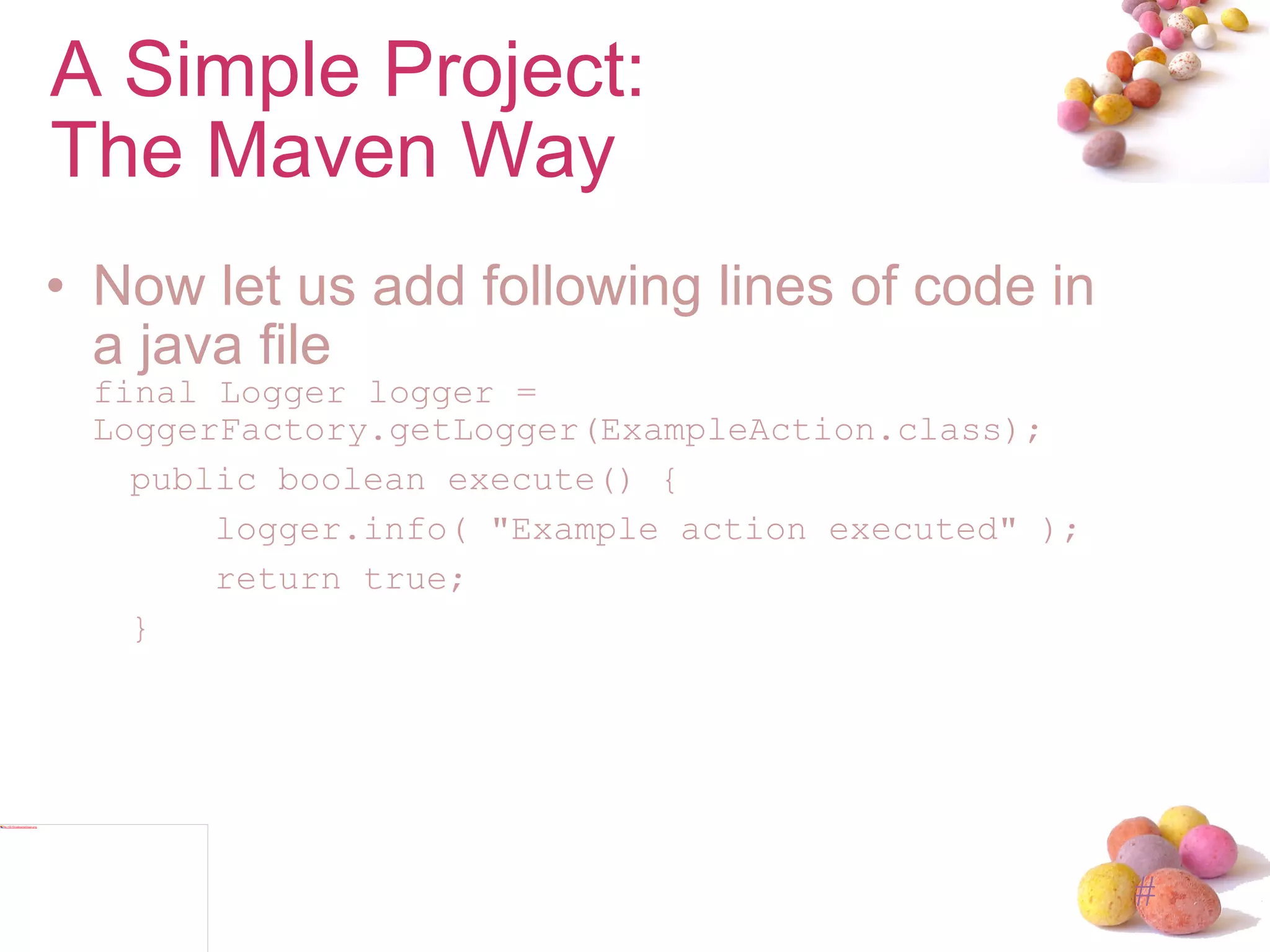 Now let us add following lines of code in a java file final Logger logger =  LoggerFactory.getLogger(ExampleAction.class); public boolean execute() { logger.info( "Example action executed" ); return true; } A Simple Project: The Maven Way 