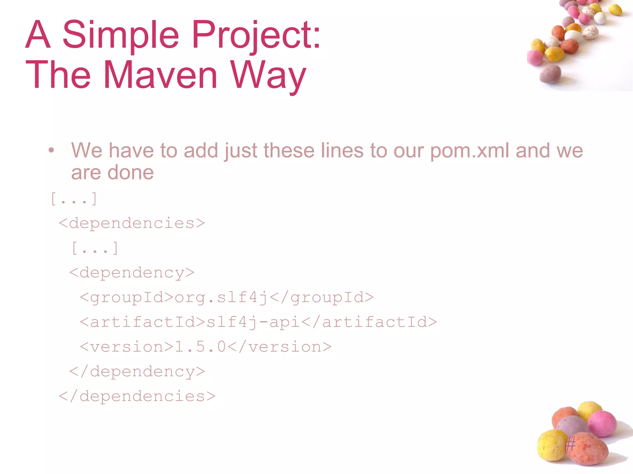 We have to add just these lines to our pom.xml and we are done [...] <dependencies> [...] <dependency> <groupId>org.slf4j</groupId> <artifactId>slf4j-api</artifactId> <version>1.5.0</version> </dependency> </dependencies> A Simple Project: The Maven Way 