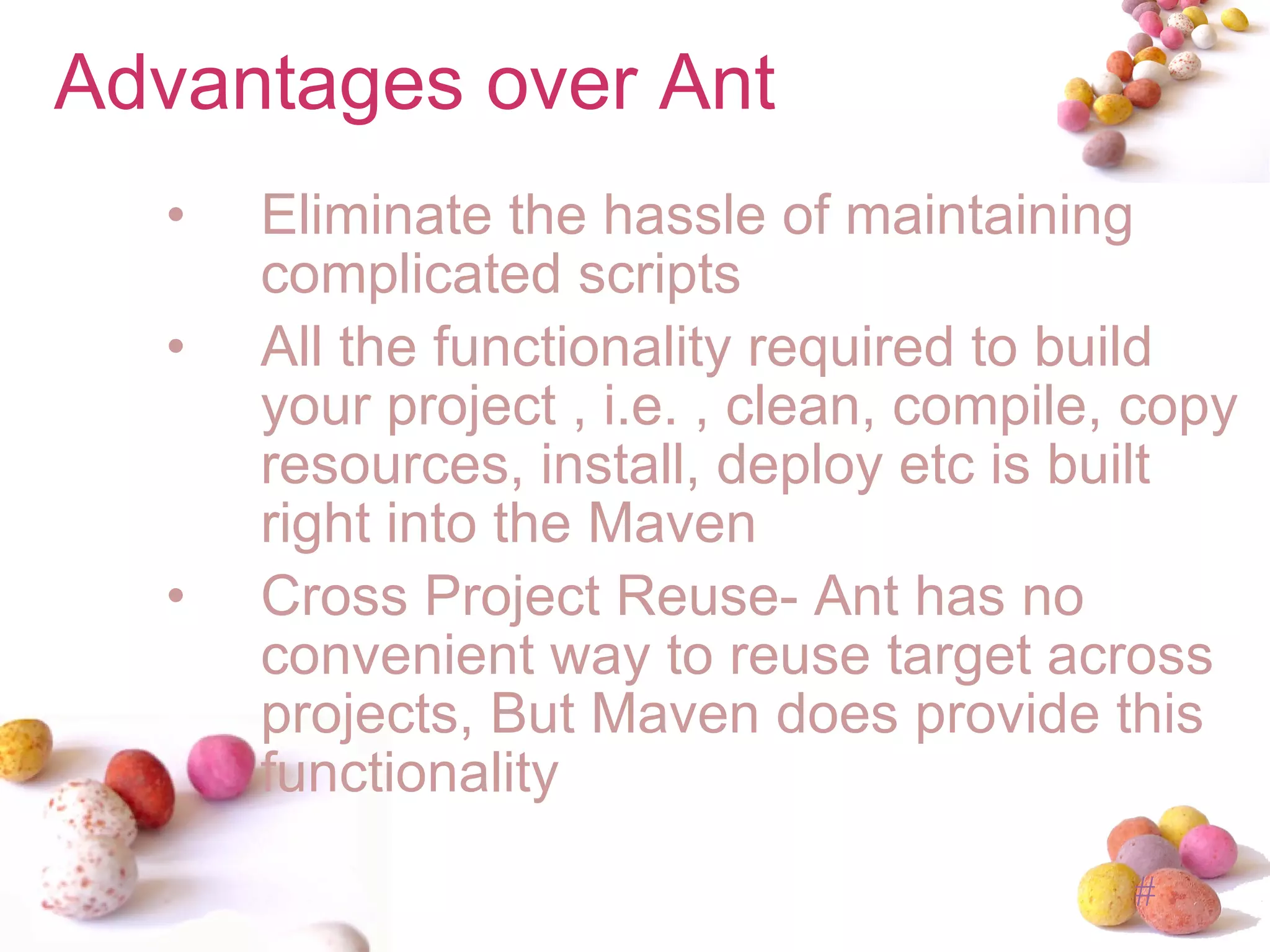 Advantages over Ant Eliminate the hassle of maintaining complicated scripts All the functionality required to build your project , i.e. , clean, compile, copy resources, install, deploy etc is built right into the Maven Cross Project Reuse- Ant has no convenient way to reuse target across projects, But Maven does provide this functionality 