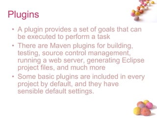 Plugins  A plugin provides a set of goals that can be executed to perform a task There are Maven plugins for building, testing, source control management, running a web server, generating Eclipse project files, and much more Some basic plugins are included in every project by default, and they have sensible default settings. 