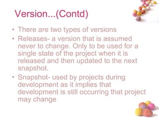 Version...(Contd) There are two types of versions Releases- a version that is assumed never to change. Only to be used for a single state of the project when it is released and then updated to the next snapshot. Snapshot- used by projects during development as it implies that development is still occurring that project may change 
