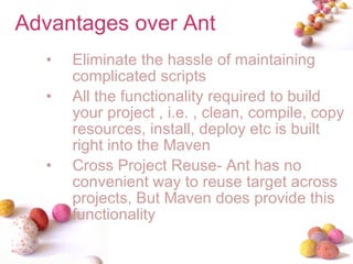 Advantages over Ant Eliminate the hassle of maintaining complicated scripts All the functionality required to build your project , i.e. , clean, compile, copy resources, install, deploy etc is built right into the Maven Cross Project Reuse- Ant has no convenient way to reuse target across projects, But Maven does provide this functionality 