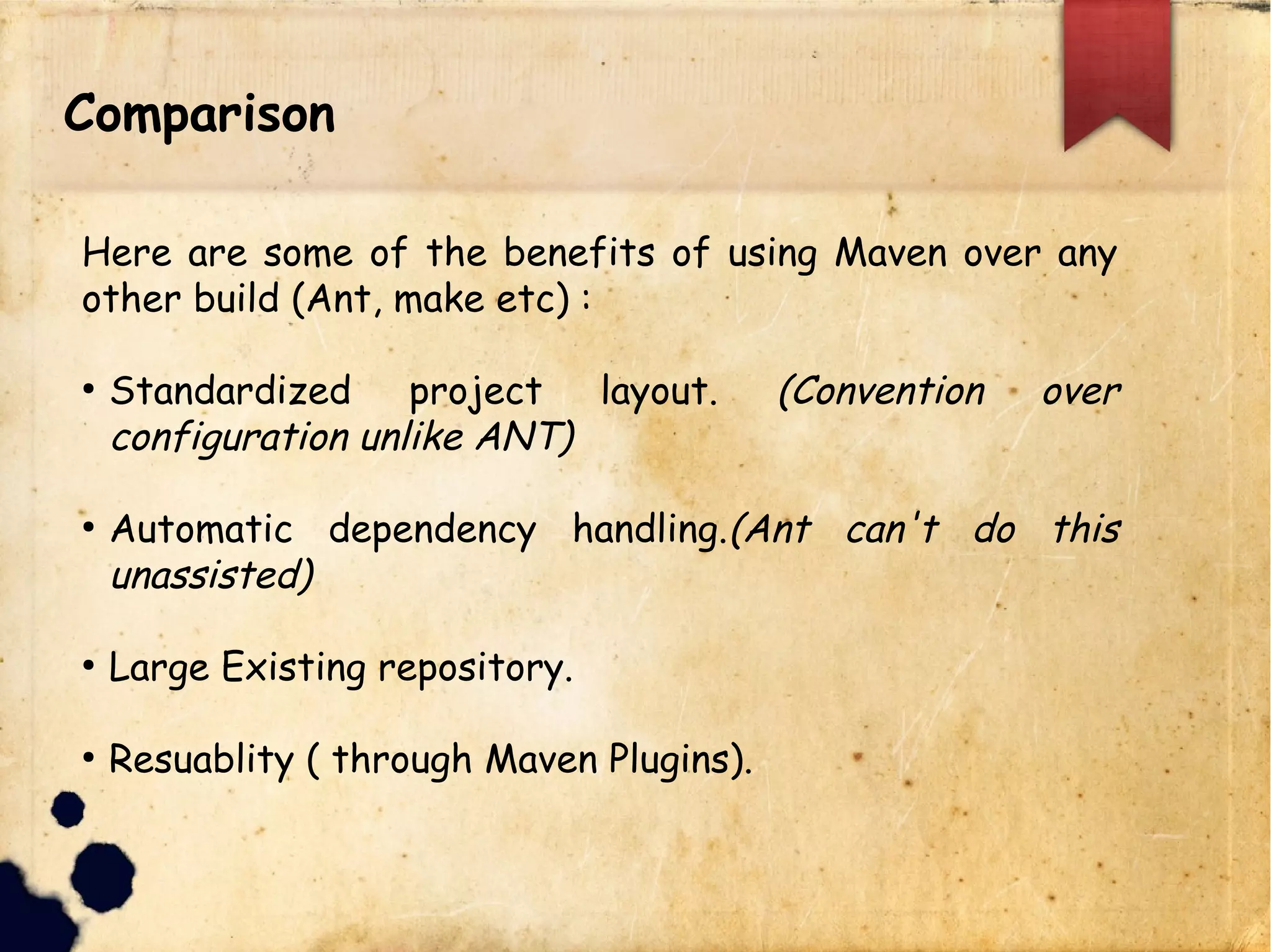Comparison
Here are some of the benefits of using Maven over any
other build (Ant, make etc) :
q Standardized project layout. (Convention over
configuration unlike ANT)
q Automatic dependency handling.(Ant can't do this
unassisted)
q Large Existing repository.
q Reusability ( through Maven Plugins).
 