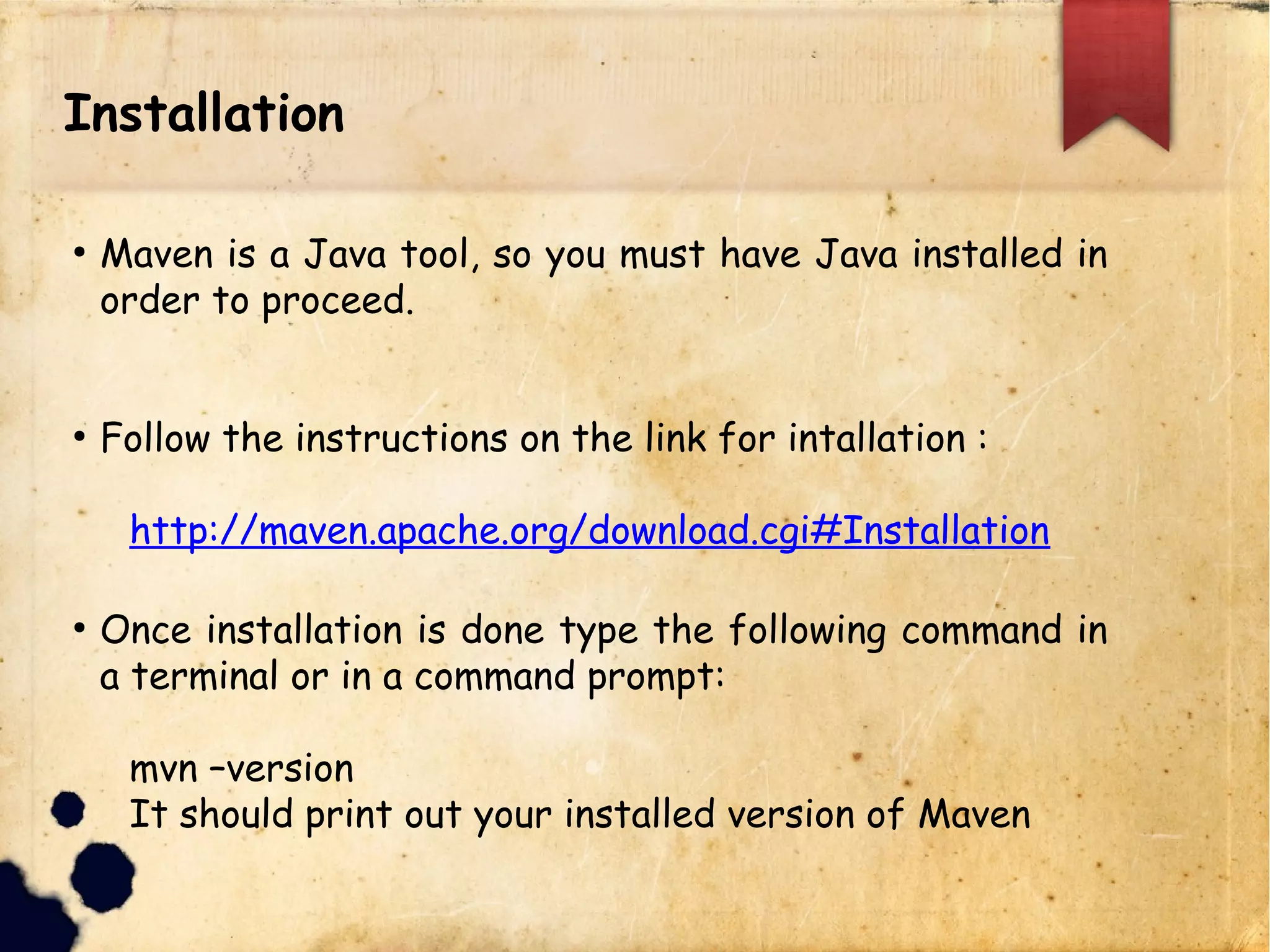 Installation
q Maven is a Java tool, so you must have Java installed in
order to proceed.
q Follow the instructions on the link for intallation :
http://maven.apache.org/download.cgi#Installatio
n
q Once installation is done type the following command in
a terminal or in a command prompt:
mvn –version
It should print out your installed version of Maven
 