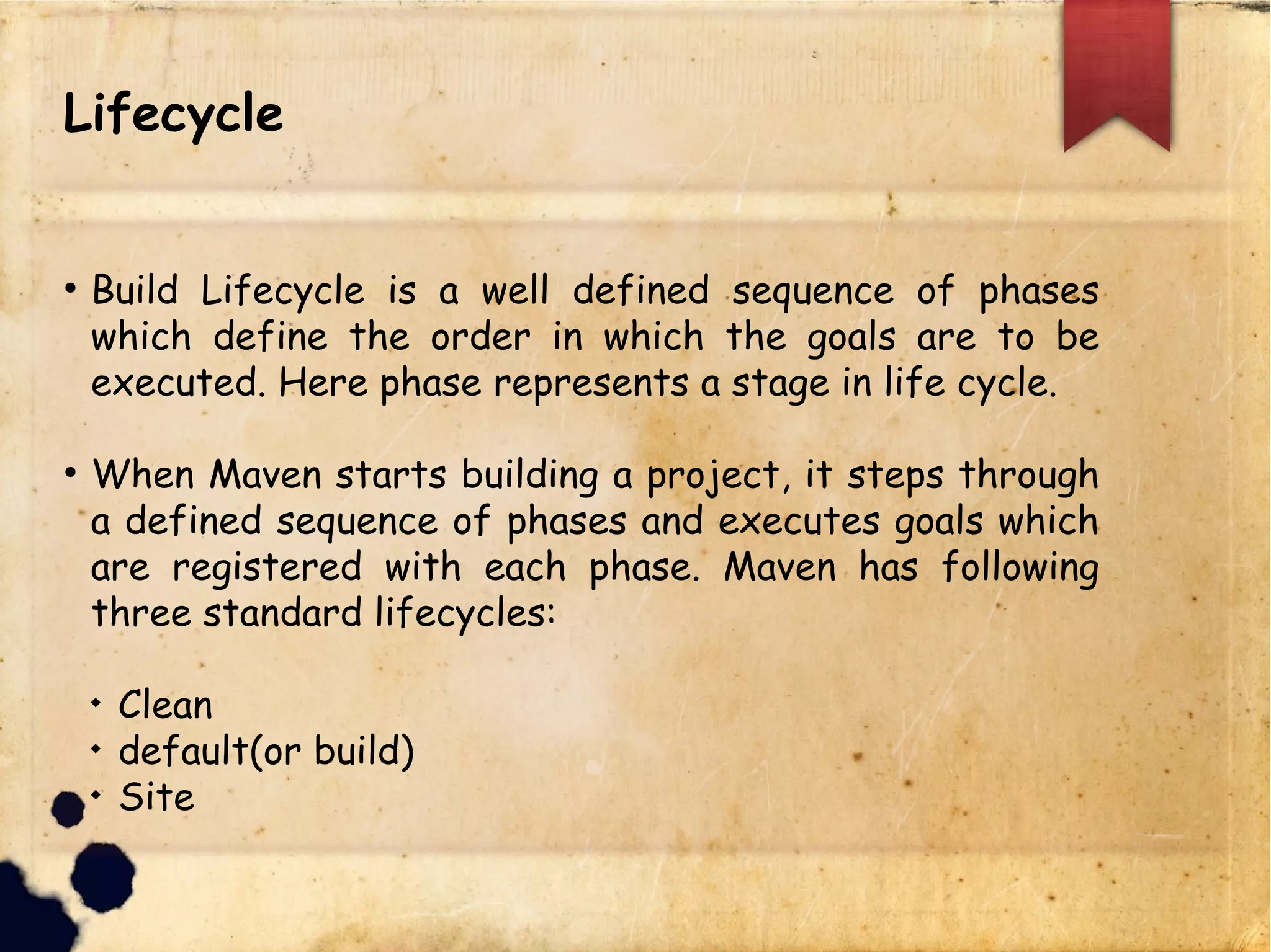 Lifecycle
q Build Lifecycle is a well defined sequence of phases
which define the order in which the goals are to be
executed. Here phase represents a stage in life cycle.
q When Maven starts building a project, it steps through
a defined sequence of phases and executes goals which
are registered with each phase. Maven has following
three standard lifecycles:
q Clean
q default(or build)
q Site
 
