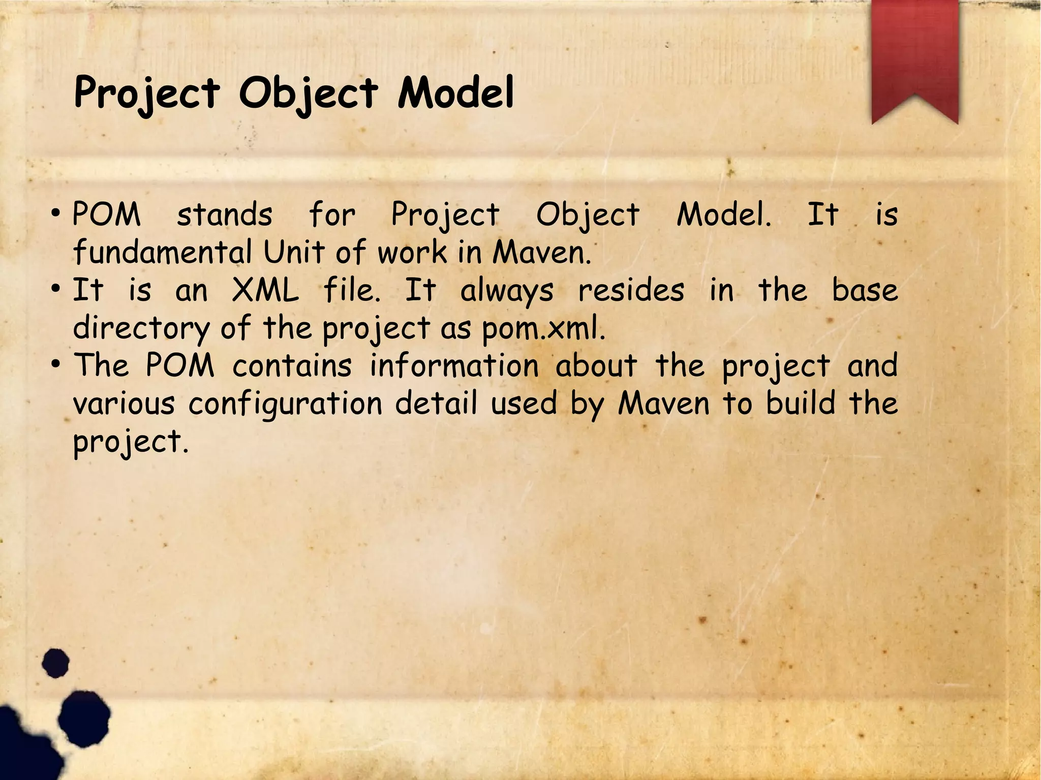 lProject Object Model
q POM stands for Project Object Model. It is
fundamental Unit of work in Maven.
q It is an XML file. It always resides in the base
directory of the project as pom.xml.
q The POM contains information about the project and
various configuration detail used by Maven to build the
project.
 
