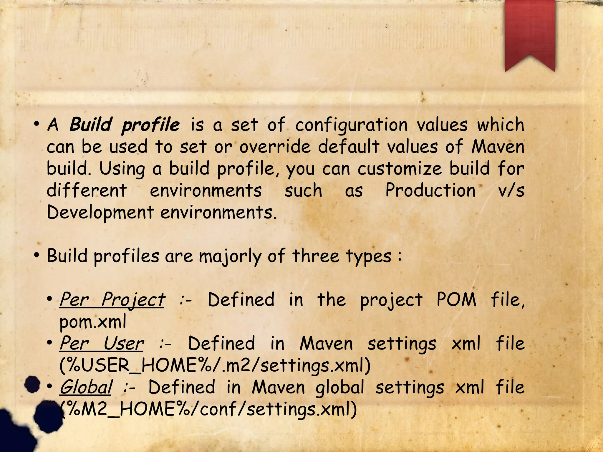 q A Build profile is a set of configuration values which can be
used to set or override default values of Maven build. Using
a build profile, you can customize build for different
environments such as Production v/s Development
environments.
q Build profiles are majorly of three types :
§ Per Project :- Defined in the project POM file, pom.xml
§ Per User :- Defined in Maven settings xml file
(%USER_HOME%/.m2/settings.xml)
§ Global :- Defined in Maven global settings xml file
(%M2_HOME%/conf/settings.xml)
 