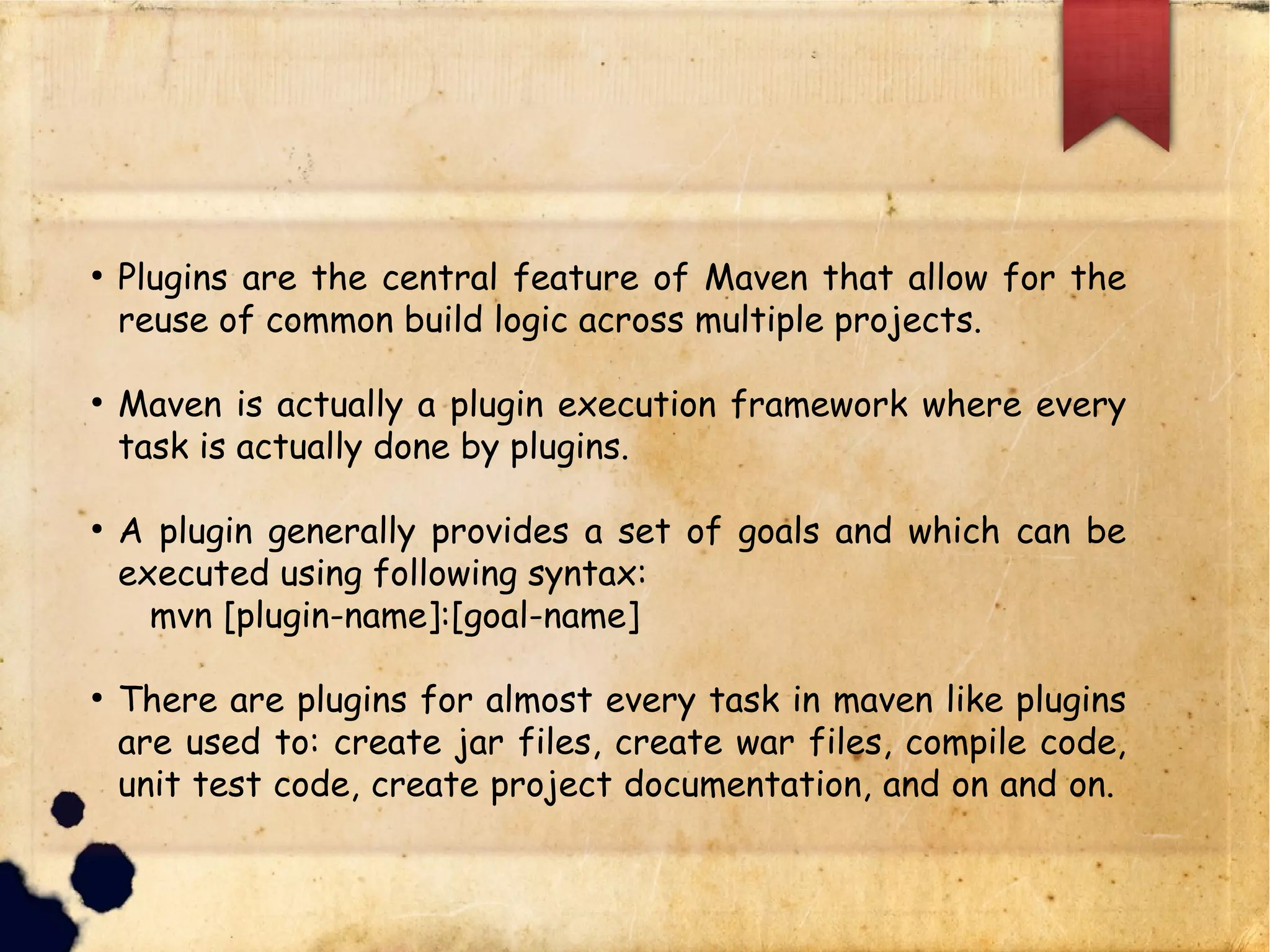 q Plugins are the central feature of Maven that allow for the
reuse of common build logic across multiple projects.
q Maven is actually a plugin execution framework where every
task is actually done by plugins.
q A plugin generally provides a set of goals and which can be
executed using following syntax:
ü mvn [plugin-name]:[goal-name]
q There are plugins for almost every task in maven like plugins
are used to: create jar files, create war files, compile code,
unit test code, create project documentation, and on and on.
 