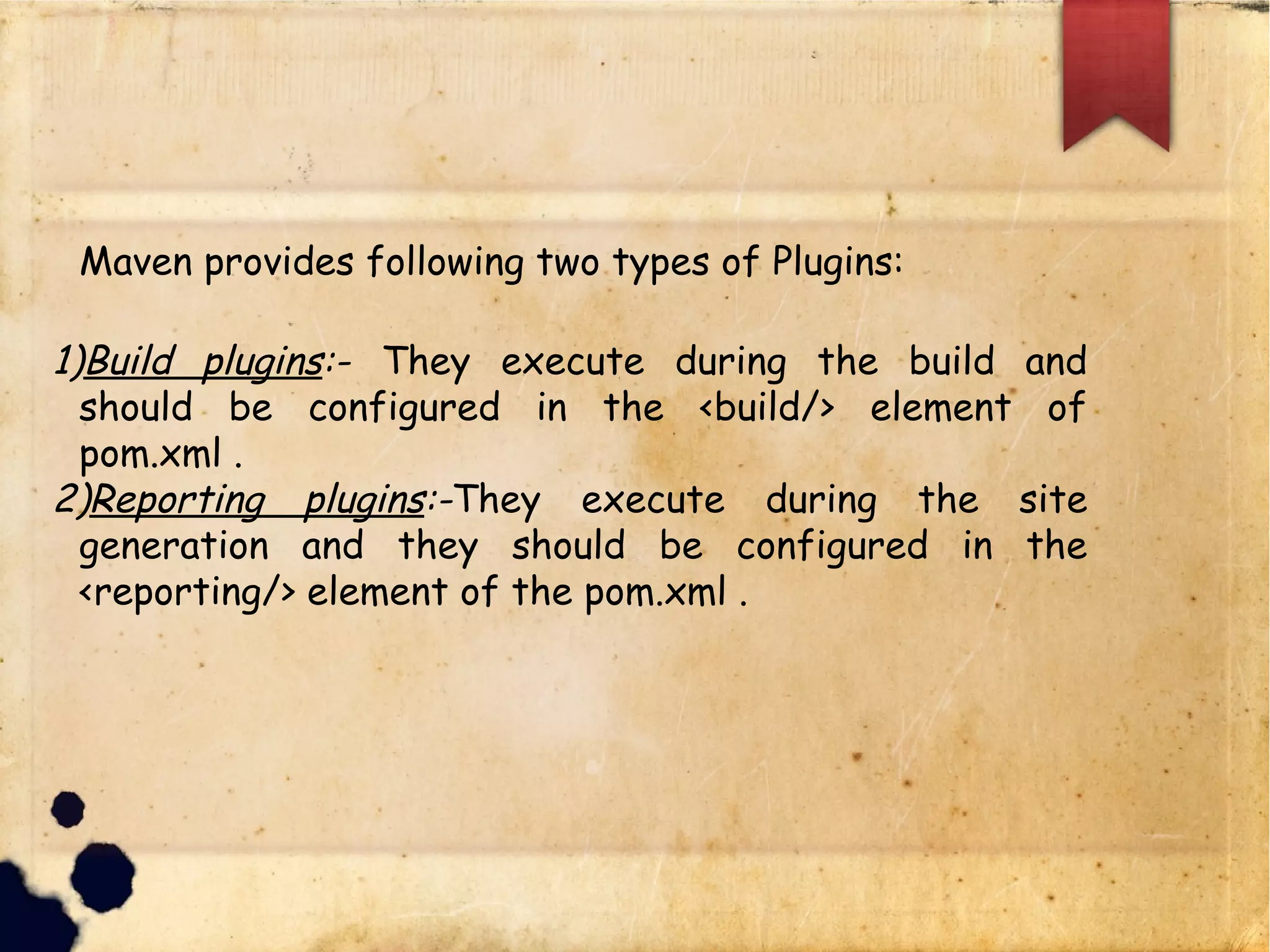 q Maven provides following two types of Plugins:
1)Build plugins:- They execute during the build and should be
configured in the <build/> element of pom.xml .
2)Reporting plugins:-They execute during the site
generation and they should be configured in the
<reporting/> element of the pom.xml .
 