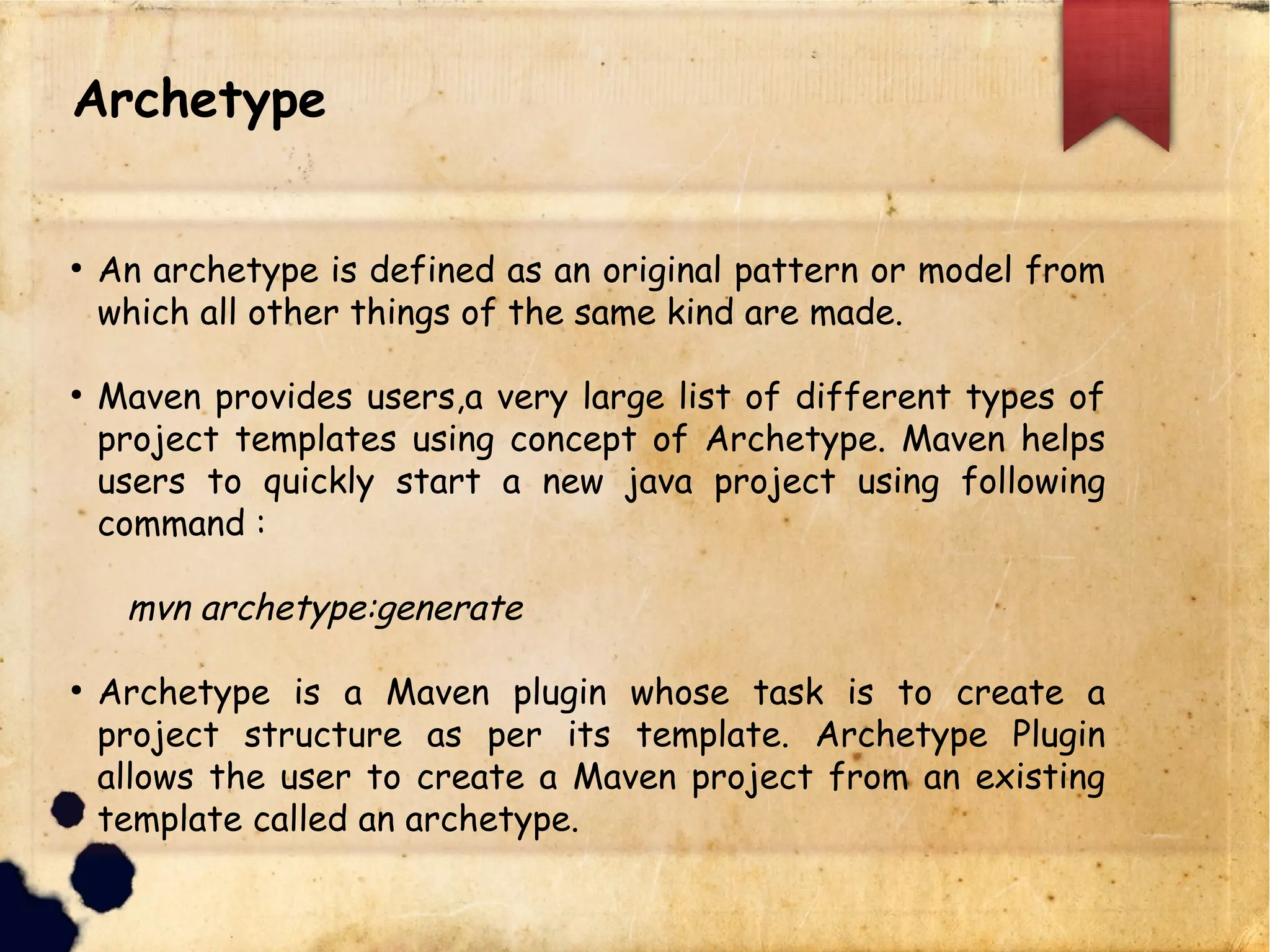 lAn archetype is defined as an original pattern or model from
which all other things of the same kind are made.
lMaven provides users,a very large list of different types of
project templates using concept of Archetype. Maven helps
users to quickly start a new java project using following
command :
mvn archetype:generate
lArchetype is a Maven plugin whose task is to create a project
structure as per its template. Archetype Plugin allows the user
to create a Maven project from an existing template called an
archetype.
Archetype
 