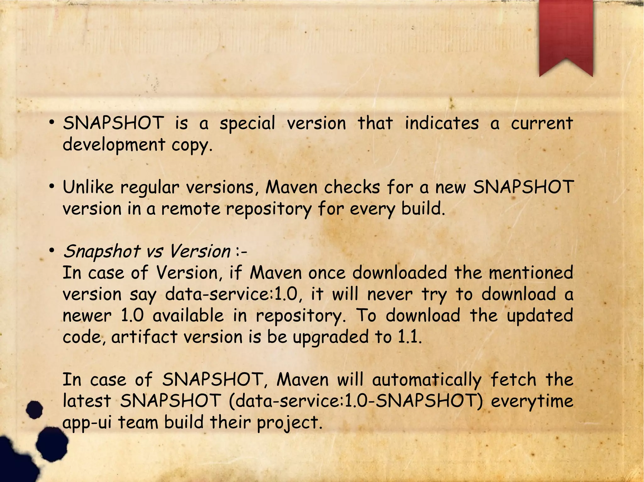 q SNAPSHOT is a special version that indicates a current
development copy.
q Unlike regular versions, Maven checks for a new
SNAPSHOT version in a remote repository for every build.
q Snapshot vs Version :-
q In case of Version, if Maven once downloaded the mentioned
version say data-service:1.0, it will never try to download a
newer 1.0 available in repository. To download the updated
code, artifact version is be upgraded to 1.1.
q In case of SNAPSHOT, Maven will automatically fetch the
latest SNAPSHOT (data-service:1.0-SNAPSHOT)
everytime app-ui team build their project.
 
