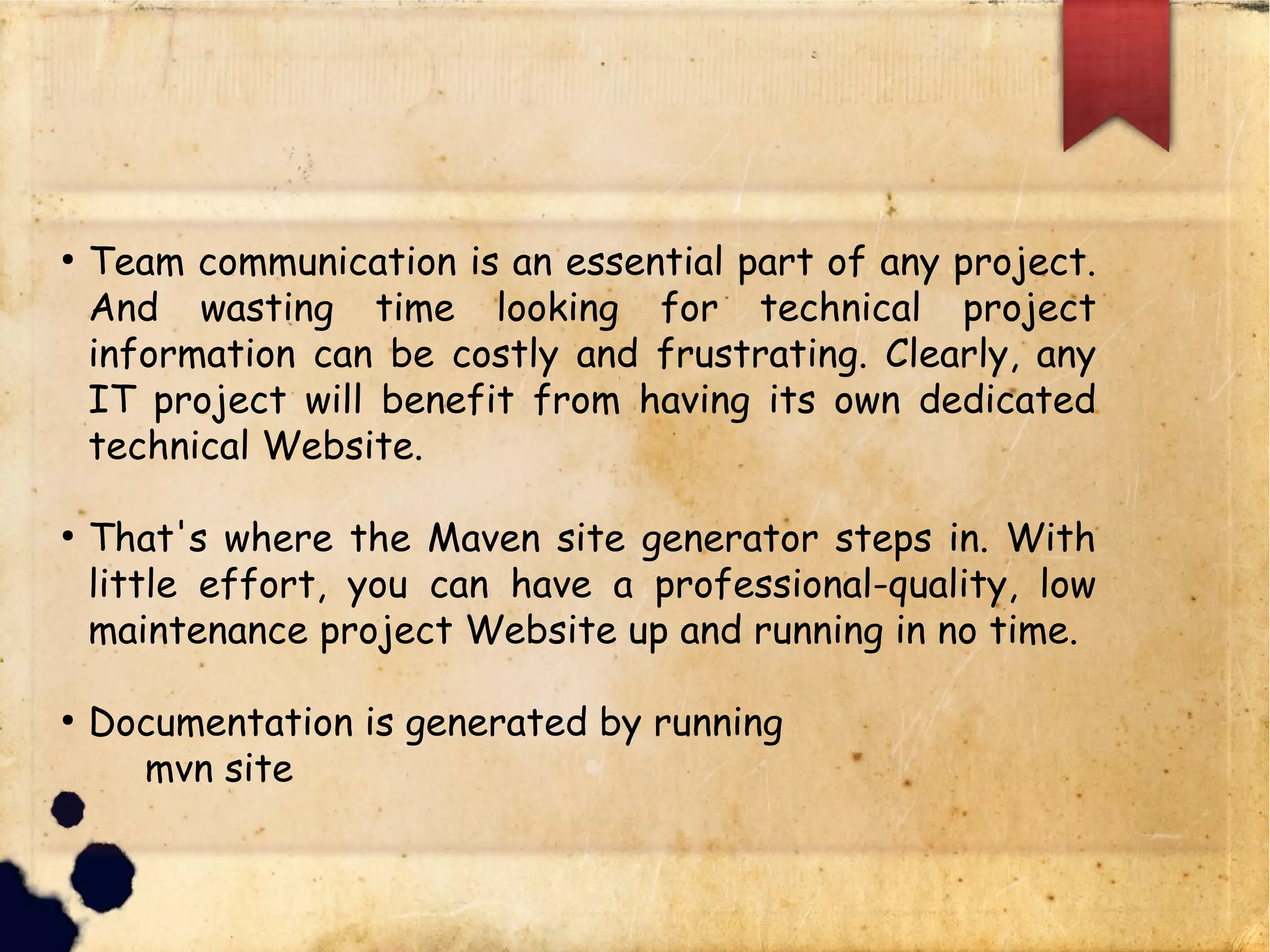 q Team communication is an essential part of any
project. And wasting time looking for technical project
information can be costly and frustrating. Clearly, any
IT project will benefit from having its own dedicated
technical Website.
q That's where the Maven site generator steps in. With
little effort, you can have a professional-quality, low
maintenance project Website up and running in no time.
q Documentation is generated by running
§ mvn site
 