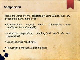 Comparison
Here are some of the benefits of using Maven over any
other build (Ant, make etc) :
q Standardized project layout. (Convention over
configuration unlike ANT)
q Automatic dependency handling.(Ant can't do this
unassisted)
q Large Existing repository.
q Reusability ( through Maven Plugins).
 