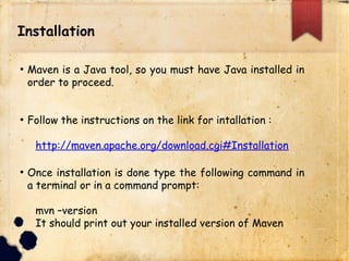 Installation
q Maven is a Java tool, so you must have Java installed in
order to proceed.
q Follow the instructions on the link for intallation :
http://maven.apache.org/download.cgi#Installatio
n
q Once installation is done type the following command in
a terminal or in a command prompt:
mvn –version
It should print out your installed version of Maven
 