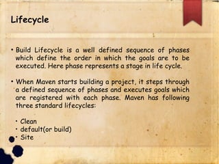 Lifecycle
q Build Lifecycle is a well defined sequence of phases
which define the order in which the goals are to be
executed. Here phase represents a stage in life cycle.
q When Maven starts building a project, it steps through
a defined sequence of phases and executes goals which
are registered with each phase. Maven has following
three standard lifecycles:
q Clean
q default(or build)
q Site
 