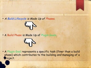 q A Build Lifecycle is Made Up of Phases.
q A Build Phase is Made Up of Plugin Goals.
q A Plugin Goal represents a specific task (finer than a
build phase) which contributes to the building and
managing of a project.
 