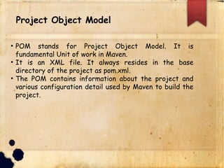 lProject Object Model
q POM stands for Project Object Model. It is
fundamental Unit of work in Maven.
q It is an XML file. It always resides in the base
directory of the project as pom.xml.
q The POM contains information about the project and
various configuration detail used by Maven to build the
project.
 