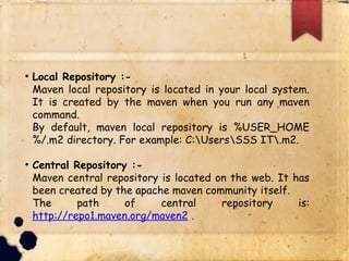 q Local Repository :-
§ Maven local repository is located in your local
system. It is created by the maven when you run
any maven command.
§ By default, maven local repository is
%USER_HOME%/.m2 directory. For example:
C:UsersSSS IT.m2.
q Central Repository :-
§ Maven central repository is located on the web. It
has been created by the apache maven community
itself.
§ The path of central repository is:
http://repo1.maven.org/maven2 .
 