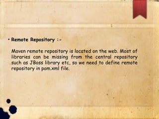 q Remote Repository :-
§ Maven remote repository is located on the web.
Most of libraries can be missing from the central
repository such as JBoss library etc, so we need to
define remote repository in pom.xml file.
 