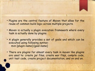 q Plugins are the central feature of Maven that allow for the
reuse of common build logic across multiple projects.
q Maven is actually a plugin execution framework where every
task is actually done by plugins.
q A plugin generally provides a set of goals and which can be
executed using following syntax:
ü mvn [plugin-name]:[goal-name]
q There are plugins for almost every task in maven like plugins
are used to: create jar files, create war files, compile code,
unit test code, create project documentation, and on and on.
 