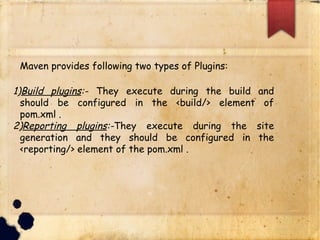 q Maven provides following two types of Plugins:
1)Build plugins:- They execute during the build and should be
configured in the <build/> element of pom.xml .
2)Reporting plugins:-They execute during the site
generation and they should be configured in the
<reporting/> element of the pom.xml .
 