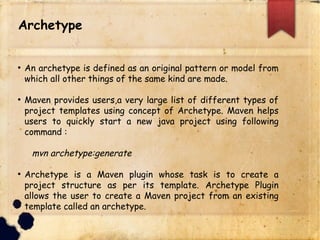 lAn archetype is defined as an original pattern or model from
which all other things of the same kind are made.
lMaven provides users,a very large list of different types of
project templates using concept of Archetype. Maven helps
users to quickly start a new java project using following
command :
mvn archetype:generate
lArchetype is a Maven plugin whose task is to create a project
structure as per its template. Archetype Plugin allows the user
to create a Maven project from an existing template called an
archetype.
Archetype
 
