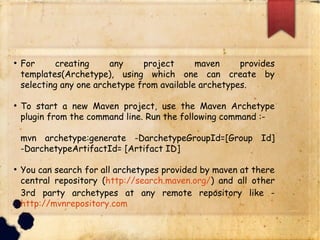 q For creating any project maven provides templates(Archetype),
using which one can create by selecting any one archetype from
available archetypes.
q To start a new Maven project, use the Maven Archetype plugin from
the command line. Run the following command :-
§ mvn archetype:generate -DarchetypeGroupId=[Group Id] -
DarchetypeArtifactId= [Artifact ID]
q You can search for all archetypes provided by maven at there
central repository (http://search.maven.org/) and all other 3rd
party archetypes at any remote repository like -
http://mvnrepository.com
 