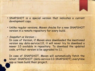 q SNAPSHOT is a special version that indicates a current
development copy.
q Unlike regular versions, Maven checks for a new
SNAPSHOT version in a remote repository for every build.
q Snapshot vs Version :-
q In case of Version, if Maven once downloaded the mentioned
version say data-service:1.0, it will never try to download a
newer 1.0 available in repository. To download the updated
code, artifact version is be upgraded to 1.1.
q In case of SNAPSHOT, Maven will automatically fetch the
latest SNAPSHOT (data-service:1.0-SNAPSHOT)
everytime app-ui team build their project.
 