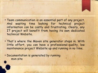 q Team communication is an essential part of any
project. And wasting time looking for technical project
information can be costly and frustrating. Clearly, any
IT project will benefit from having its own dedicated
technical Website.
q That's where the Maven site generator steps in. With
little effort, you can have a professional-quality, low
maintenance project Website up and running in no time.
q Documentation is generated by running
§ mvn site
 