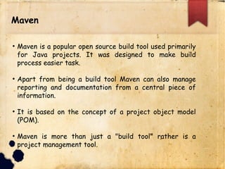 Maven
q Maven is a popular open source build tool used primarily
for Java projects. It was designed to make build
process easier task.
q Apart from being a build tool Maven can also manage
reporting and documentation from a central piece of
information.
q It is based on the concept of a project object model
(POM).
q Maven is more than just a "build tool" rather is a
project management tool.
 