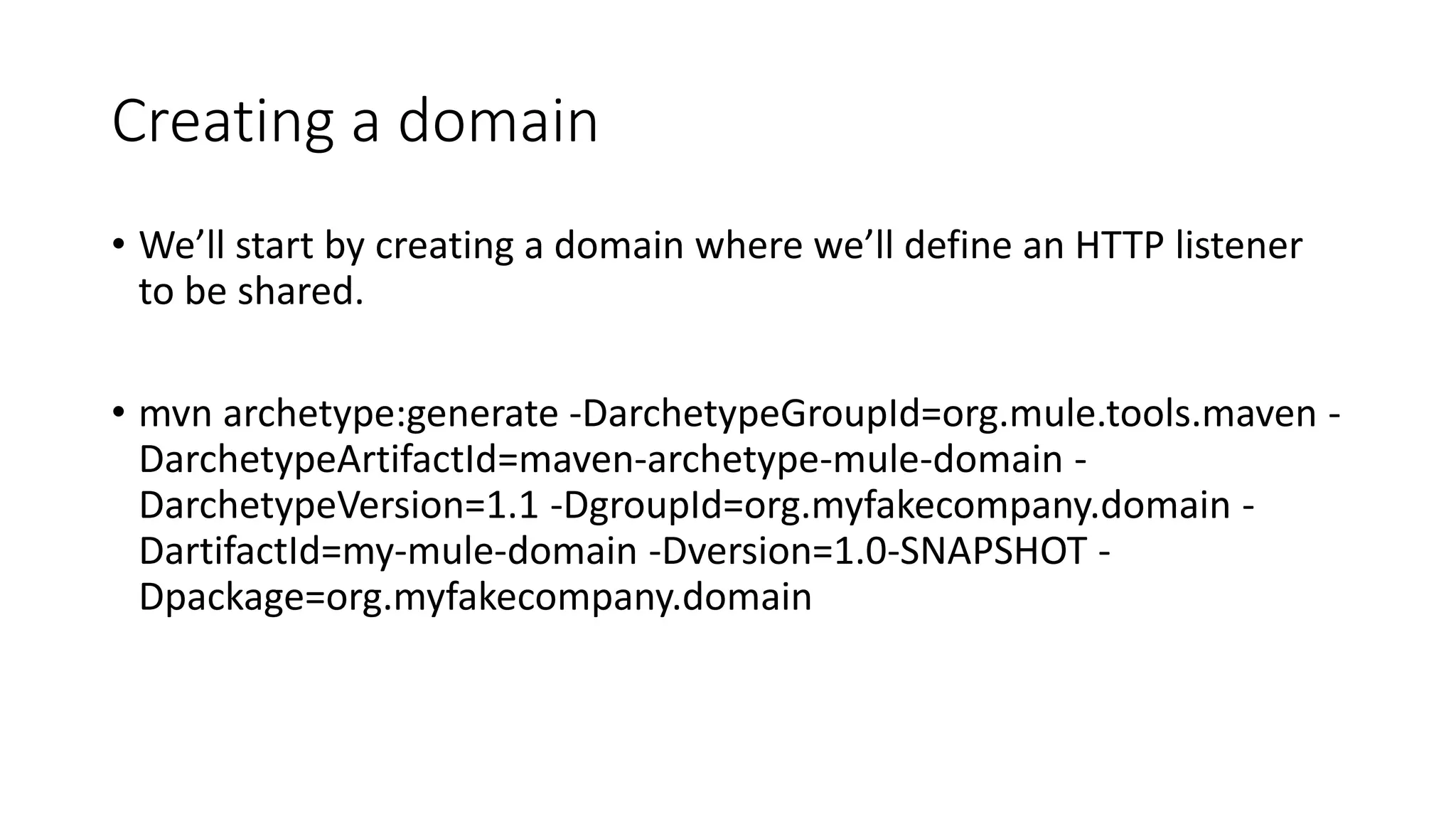 Creating a domain
• We’ll start by creating a domain where we’ll define an HTTP listener
to be shared.
• mvn archetype:generate -DarchetypeGroupId=org.mule.tools.maven -
DarchetypeArtifactId=maven-archetype-mule-domain -
DarchetypeVersion=1.1 -DgroupId=org.myfakecompany.domain -
DartifactId=my-mule-domain -Dversion=1.0-SNAPSHOT -
Dpackage=org.myfakecompany.domain
 