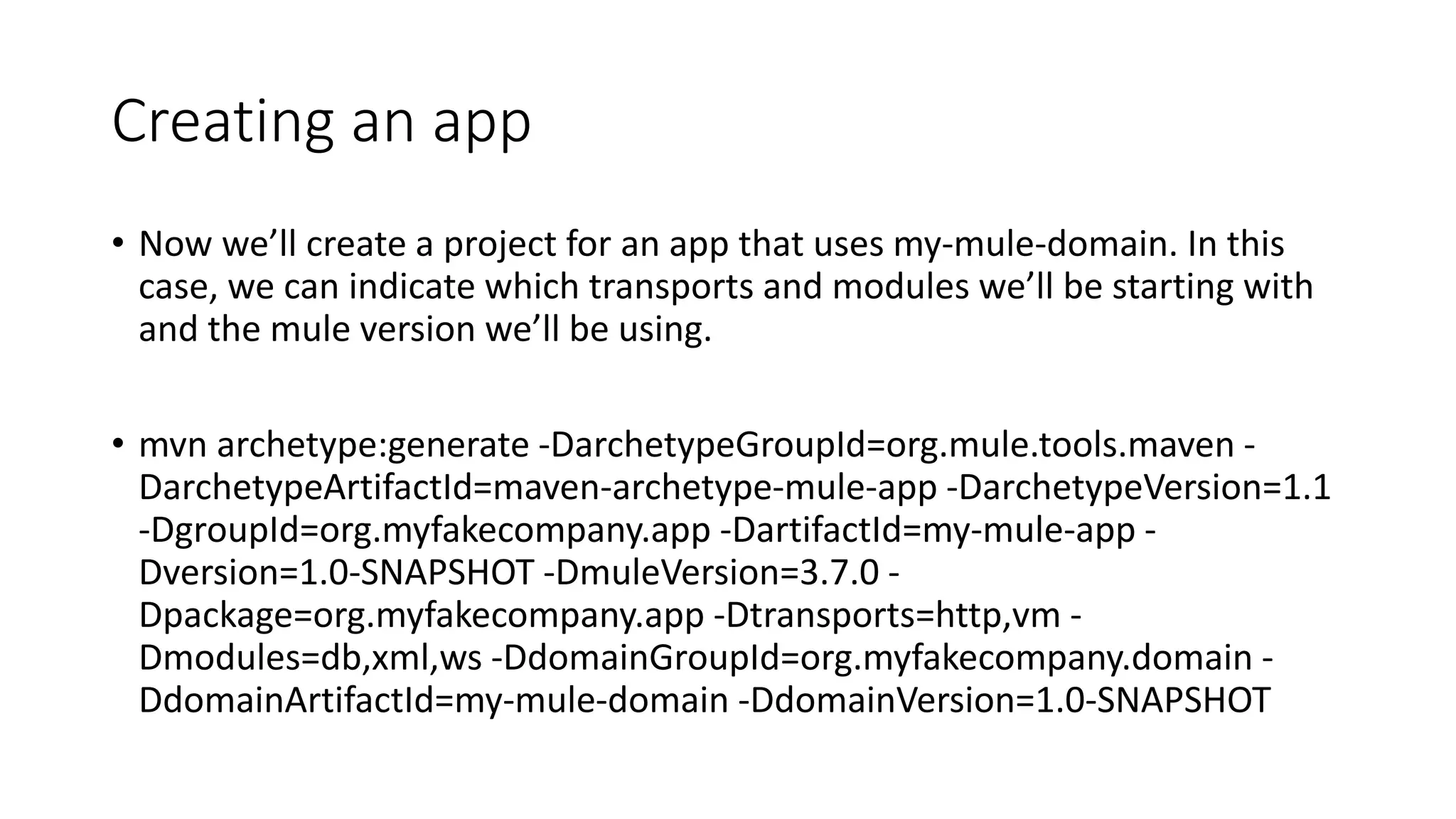 Creating an app
• Now we’ll create a project for an app that uses my-mule-domain. In this
case, we can indicate which transports and modules we’ll be starting with
and the mule version we’ll be using.
• mvn archetype:generate -DarchetypeGroupId=org.mule.tools.maven -
DarchetypeArtifactId=maven-archetype-mule-app -DarchetypeVersion=1.1
-DgroupId=org.myfakecompany.app -DartifactId=my-mule-app -
Dversion=1.0-SNAPSHOT -DmuleVersion=3.7.0 -
Dpackage=org.myfakecompany.app -Dtransports=http,vm -
Dmodules=db,xml,ws -DdomainGroupId=org.myfakecompany.domain -
DdomainArtifactId=my-mule-domain -DdomainVersion=1.0-SNAPSHOT
 