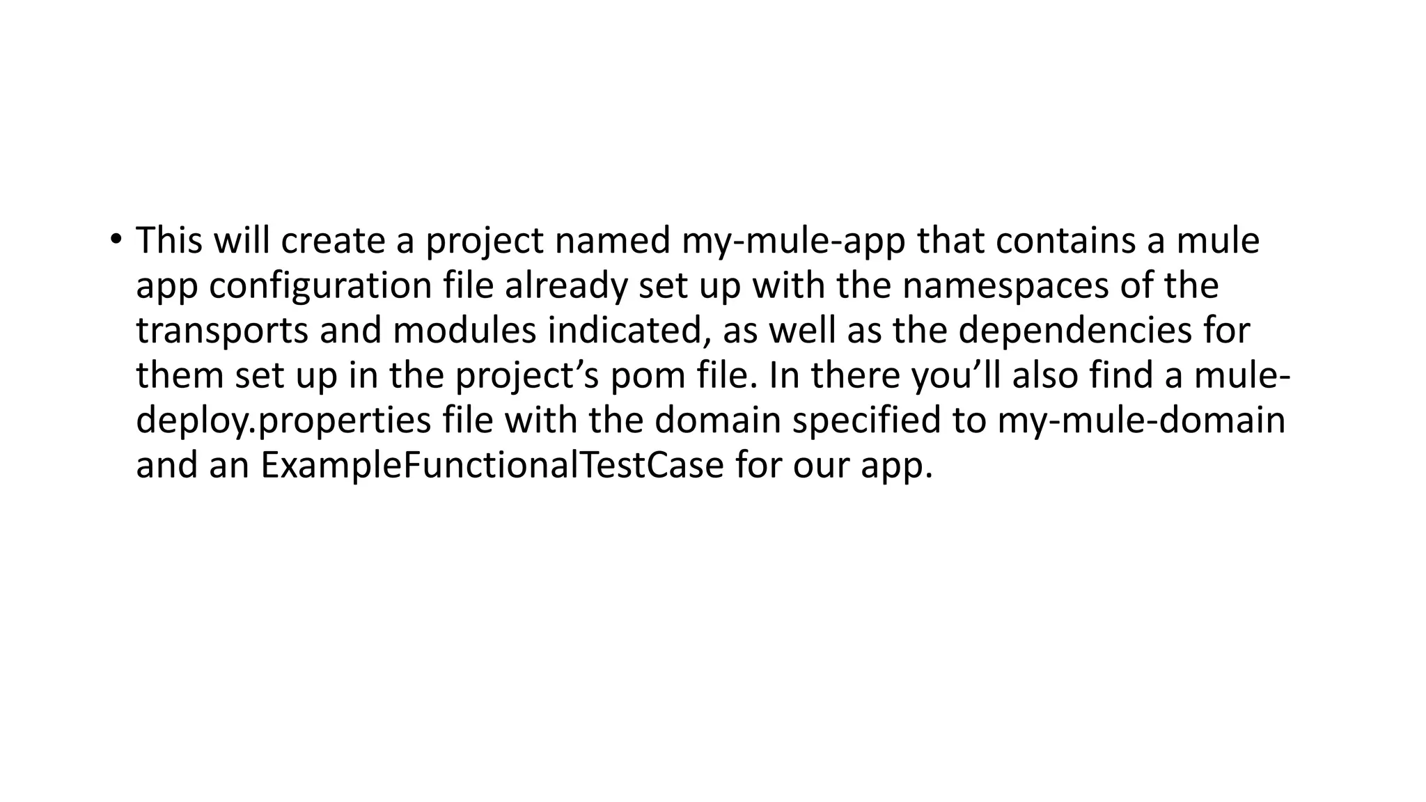 • This will create a project named my-mule-app that contains a mule
app configuration file already set up with the namespaces of the
transports and modules indicated, as well as the dependencies for
them set up in the project’s pom file. In there you’ll also find a mule-
deploy.properties file with the domain specified to my-mule-domain
and an ExampleFunctionalTestCase for our app.
 