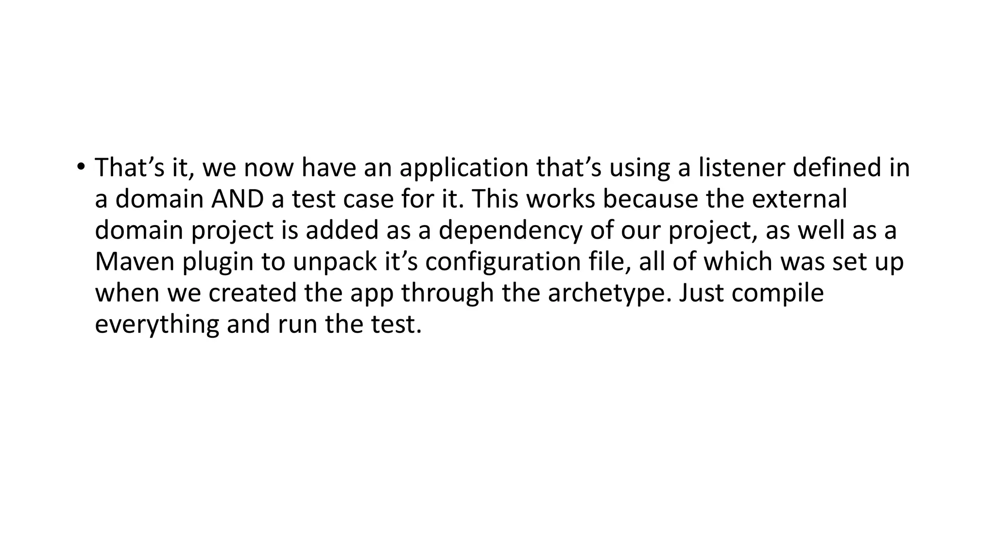 • That’s it, we now have an application that’s using a listener defined in
a domain AND a test case for it. This works because the external
domain project is added as a dependency of our project, as well as a
Maven plugin to unpack it’s configuration file, all of which was set up
when we created the app through the archetype. Just compile
everything and run the test.
 