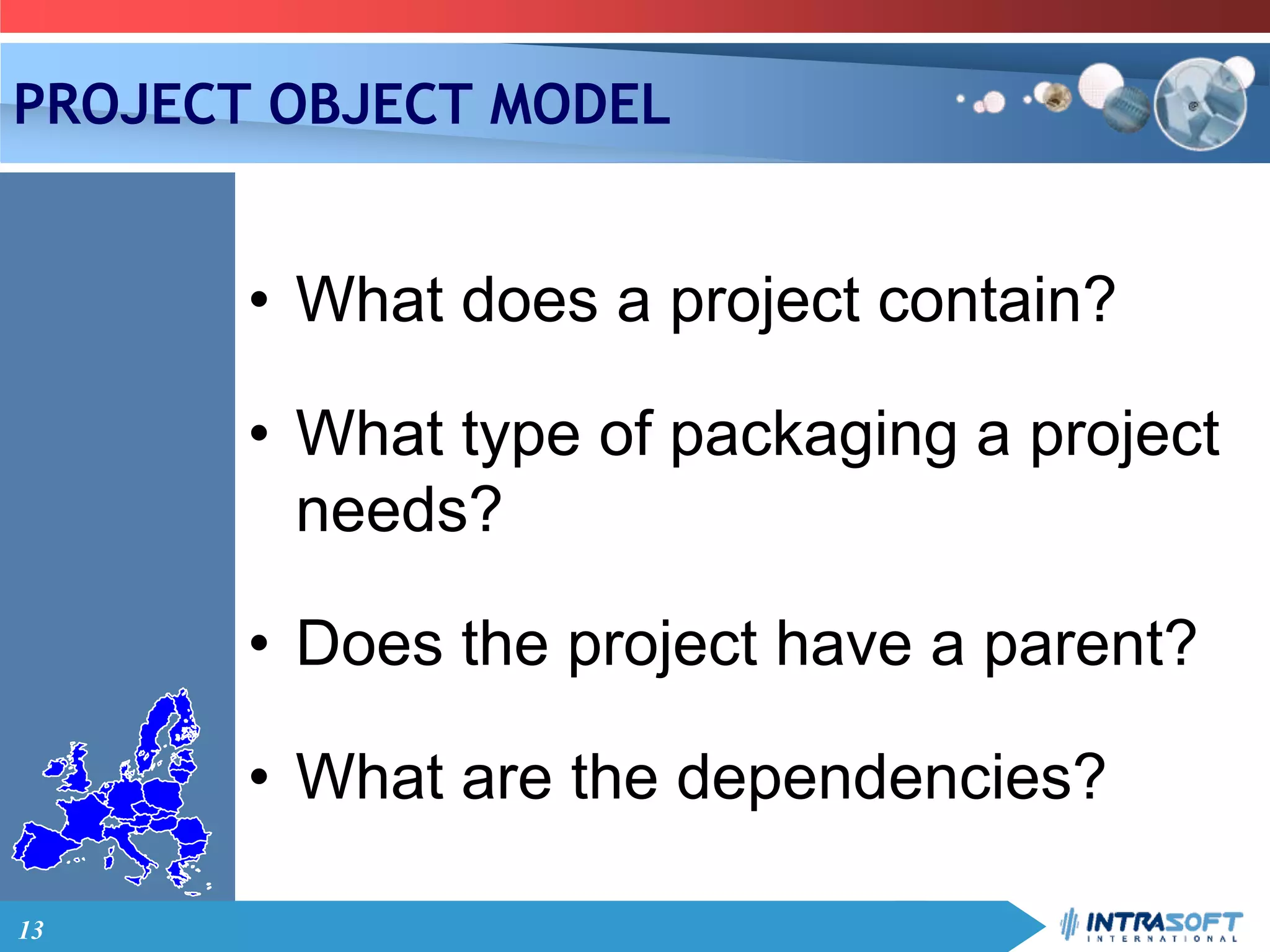 13
PROJECT OBJECT MODEL
• What does a project contain?
• What type of packaging a project
needs?
• Does the project have a parent?
• What are the dependencies?
 