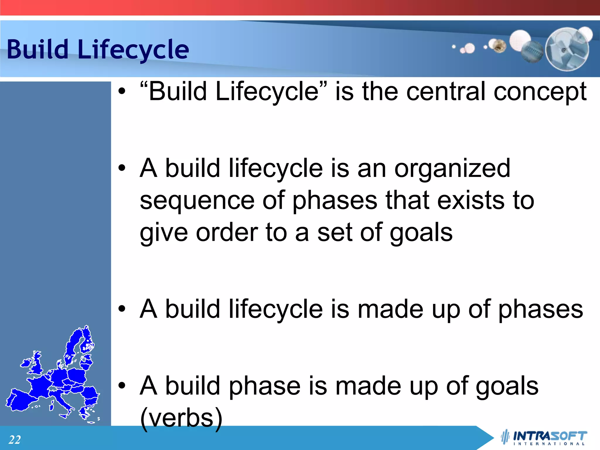 22
Build Lifecycle
• “Build Lifecycle” is the central concept
• A build lifecycle is an organized
sequence of phases that exists to
give order to a set of goals
• A build lifecycle is made up of phases
• A build phase is made up of goals
(verbs)
 