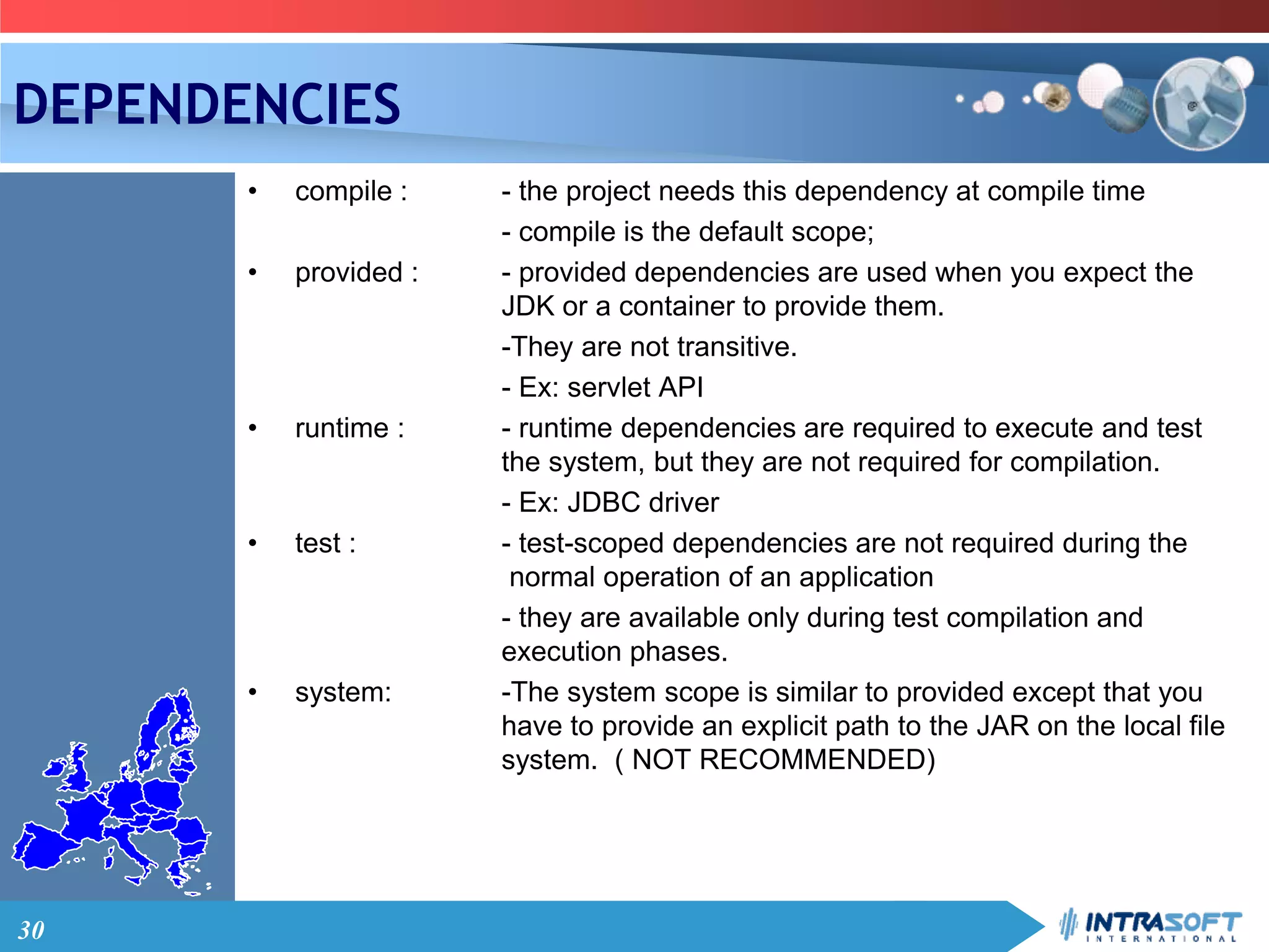 30
DEPENDENCIES
• compile : - the project needs this dependency at compile time
- compile is the default scope;
• provided : - provided dependencies are used when you expect the
JDK or a container to provide them.
-They are not transitive.
- Ex: servlet API
• runtime : - runtime dependencies are required to execute and test
the system, but they are not required for compilation.
- Ex: JDBC driver
• test : - test-scoped dependencies are not required during the
normal operation of an application
- they are available only during test compilation and
execution phases.
• system: -The system scope is similar to provided except that you
have to provide an explicit path to the JAR on the local file
system. ( NOT RECOMMENDED)
 