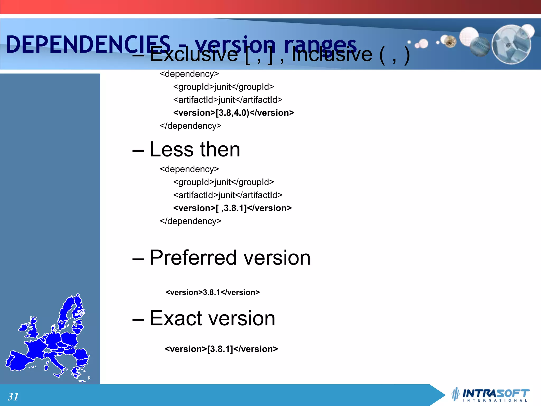 31
DEPENDENCIES – version ranges– Exclusive [ , ] , Inclusive ( , )
<dependency>
<groupId>junit</groupId>
<artifactId>junit</artifactId>
<version>[3.8,4.0)</version>
</dependency>
– Less then
<dependency>
<groupId>junit</groupId>
<artifactId>junit</artifactId>
<version>[ ,3.8.1]</version>
</dependency>
– Preferred version
<version>3.8.1</version>
– Exact version
<version>[3.8.1]</version>
 