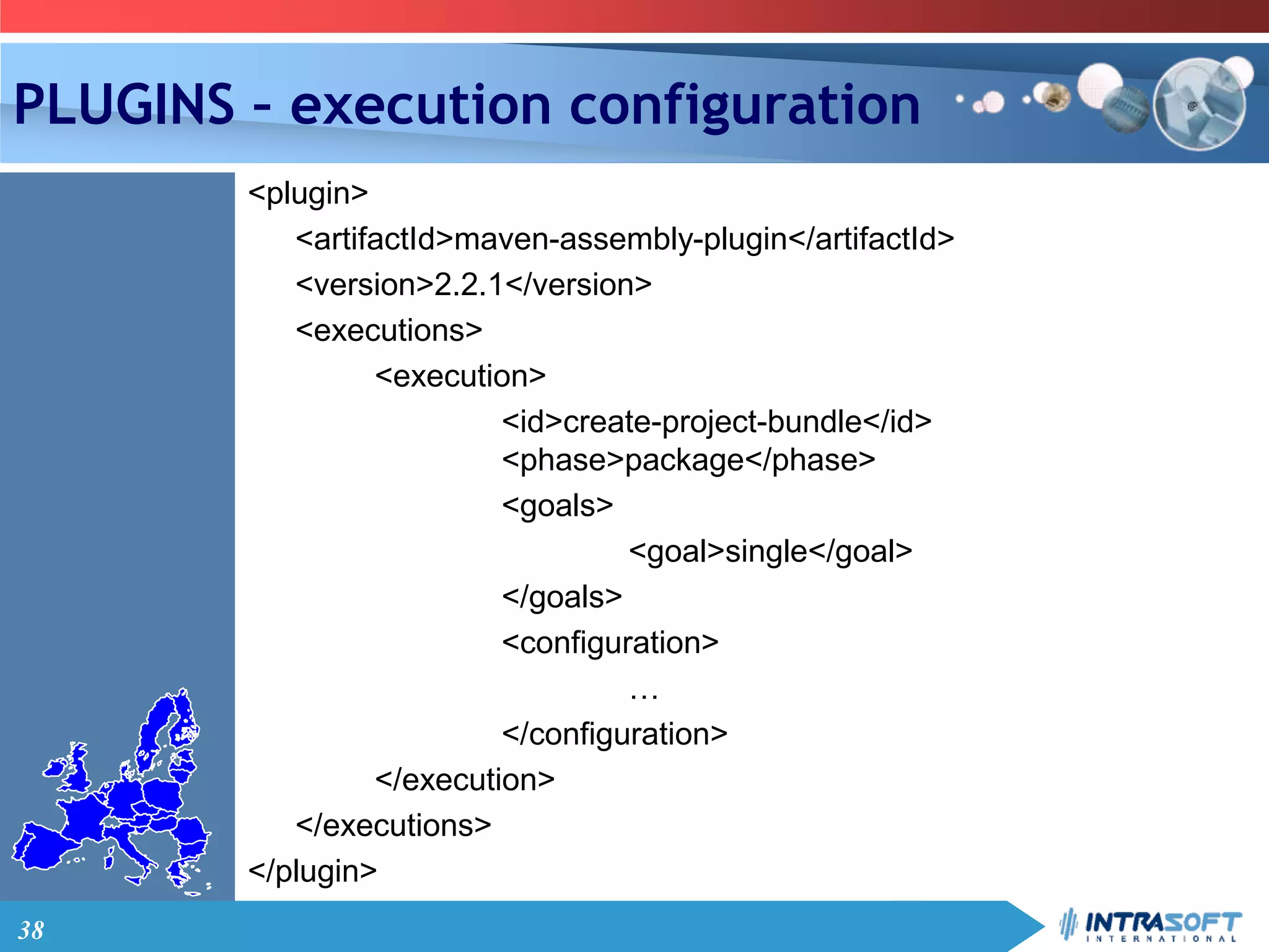 38
PLUGINS – execution configuration
<plugin>
<artifactId>maven-assembly-plugin</artifactId>
<version>2.2.1</version>
<executions>
<execution>
<id>create-project-bundle</id>
<phase>package</phase>
<goals>
<goal>single</goal>
</goals>
<configuration>
…
</configuration>
</execution>
</executions>
</plugin>
 