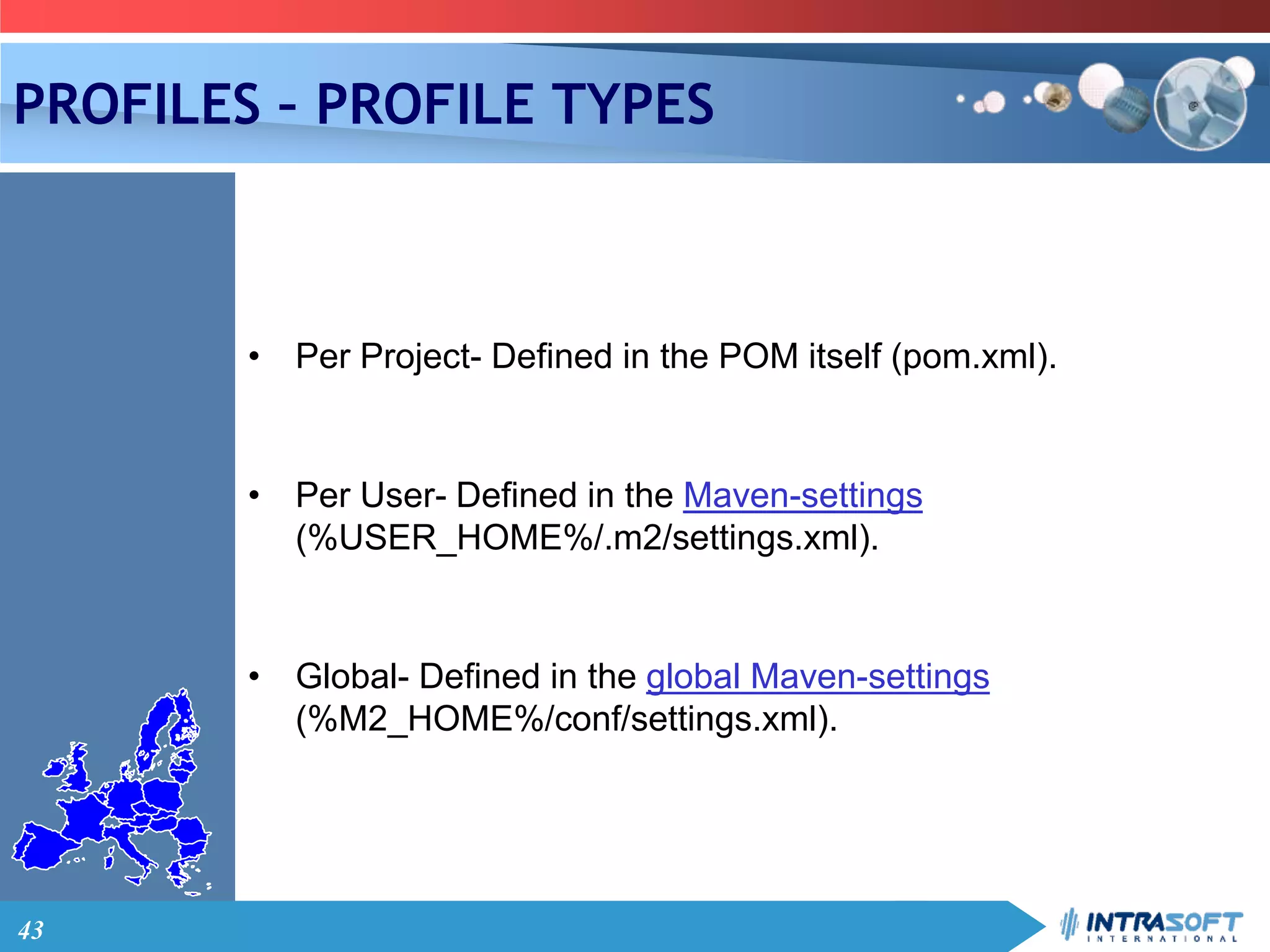 43
PROFILES – PROFILE TYPES
• Per Project- Defined in the POM itself (pom.xml).
• Per User- Defined in the Maven-settings
(%USER_HOME%/.m2/settings.xml).
• Global- Defined in the global Maven-settings
(%M2_HOME%/conf/settings.xml).
 