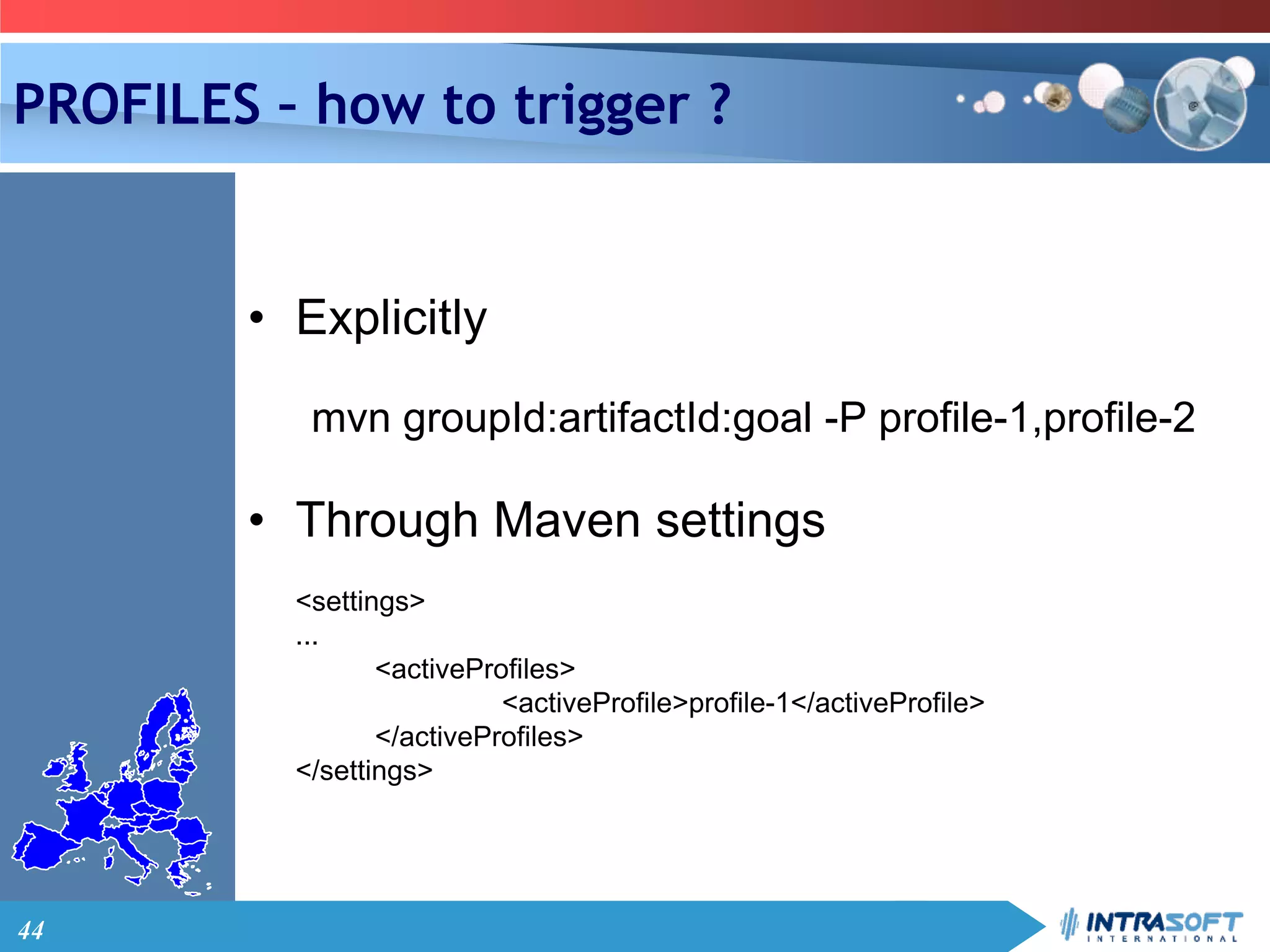 44
PROFILES – how to trigger ?
• Explicitly
mvn groupId:artifactId:goal -P profile-1,profile-2
• Through Maven settings
<settings>
...
<activeProfiles>
<activeProfile>profile-1</activeProfile>
</activeProfiles>
</settings>
 