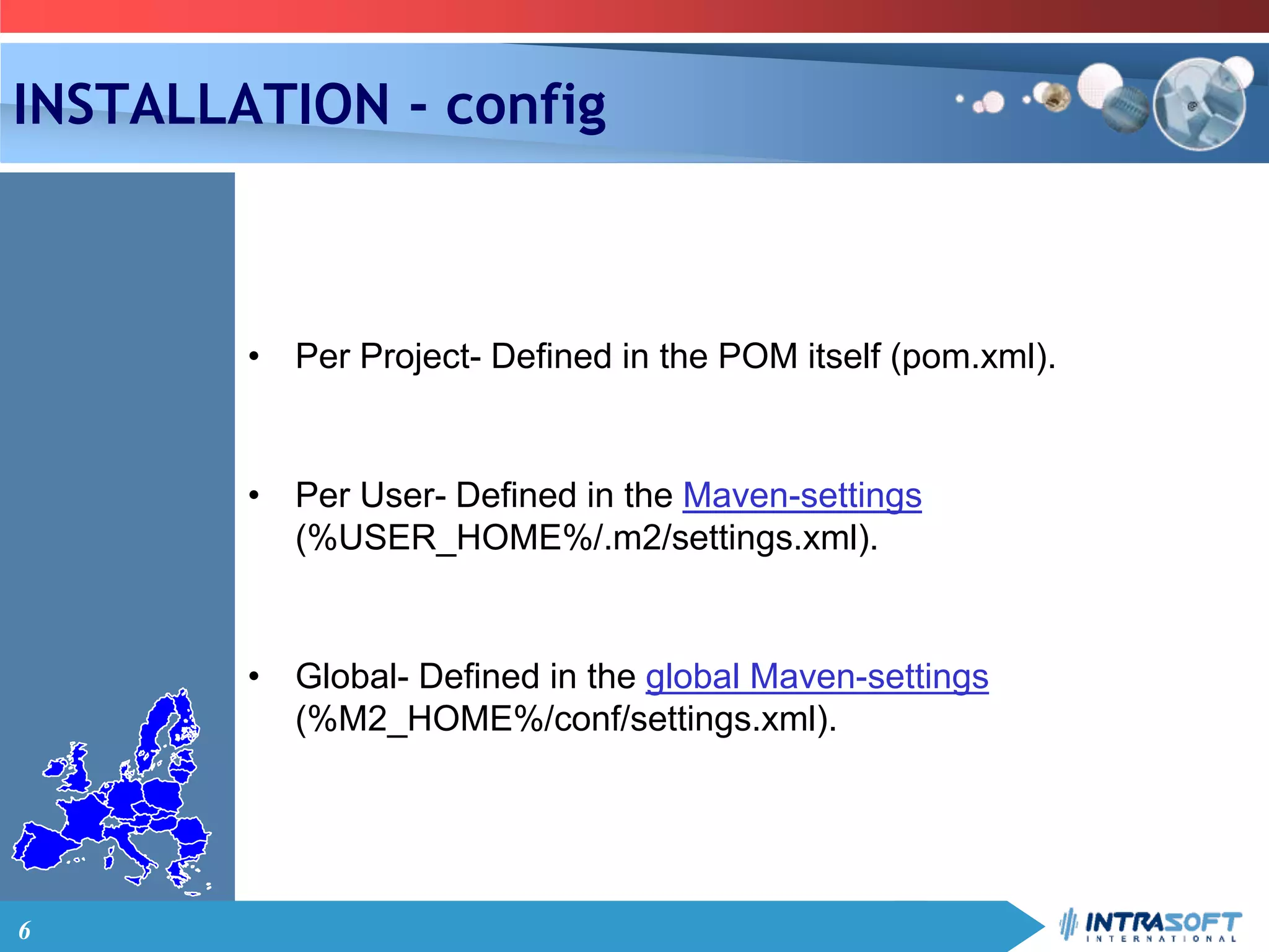 6
INSTALLATION - config
• Per Project- Defined in the POM itself (pom.xml).
• Per User- Defined in the Maven-settings
(%USER_HOME%/.m2/settings.xml).
• Global- Defined in the global Maven-settings
(%M2_HOME%/conf/settings.xml).
 