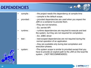 30
DEPENDENCIES
• compile : - the project needs this dependency at compile time
- compile is the default scope;
• provided : - provided dependencies are used when you expect the
JDK or a container to provide them.
-They are not transitive.
- Ex: servlet API
• runtime : - runtime dependencies are required to execute and test
the system, but they are not required for compilation.
- Ex: JDBC driver
• test : - test-scoped dependencies are not required during the
normal operation of an application
- they are available only during test compilation and
execution phases.
• system: -The system scope is similar to provided except that you
have to provide an explicit path to the JAR on the local file
system. ( NOT RECOMMENDED)
 