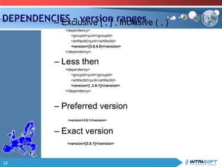 31
DEPENDENCIES – version ranges– Exclusive [ , ] , Inclusive ( , )
<dependency>
<groupId>junit</groupId>
<artifactId>junit</artifactId>
<version>[3.8,4.0)</version>
</dependency>
– Less then
<dependency>
<groupId>junit</groupId>
<artifactId>junit</artifactId>
<version>[ ,3.8.1]</version>
</dependency>
– Preferred version
<version>3.8.1</version>
– Exact version
<version>[3.8.1]</version>
 