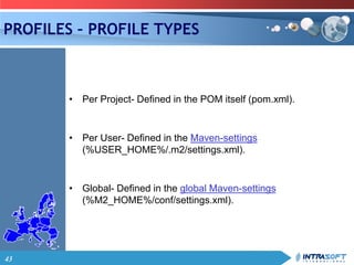 43
PROFILES – PROFILE TYPES
• Per Project- Defined in the POM itself (pom.xml).
• Per User- Defined in the Maven-settings
(%USER_HOME%/.m2/settings.xml).
• Global- Defined in the global Maven-settings
(%M2_HOME%/conf/settings.xml).
 