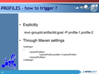 44
PROFILES – how to trigger ?
• Explicitly
mvn groupId:artifactId:goal -P profile-1,profile-2
• Through Maven settings
<settings>
...
<activeProfiles>
<activeProfile>profile-1</activeProfile>
</activeProfiles>
</settings>
 